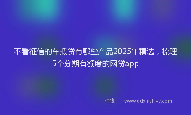不看征信的车抵贷有哪些产品2025年精选，梳理5个分期有额度的网贷app