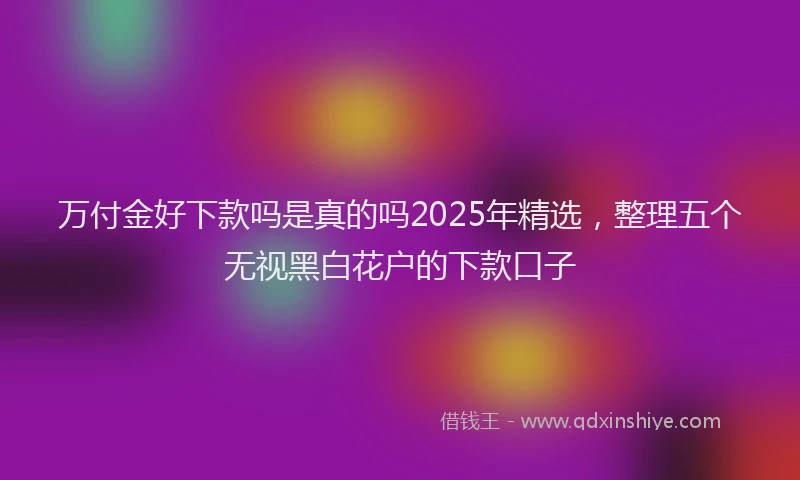 万付金好下款吗是真的吗2025年精选，整理五个无视黑白花户的下款口子