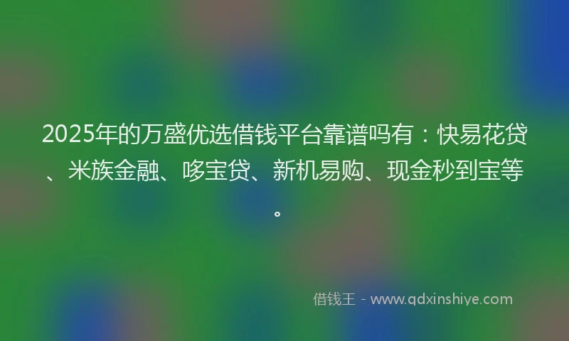2025年的万盛优选借钱平台靠谱吗有：快易花贷、米族金融、哆宝贷、新机易购、现金秒到宝等。