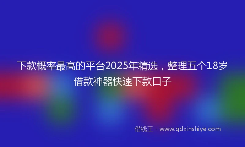 下款概率最高的平台2025年精选，整理五个18岁借款神器快速下款口子