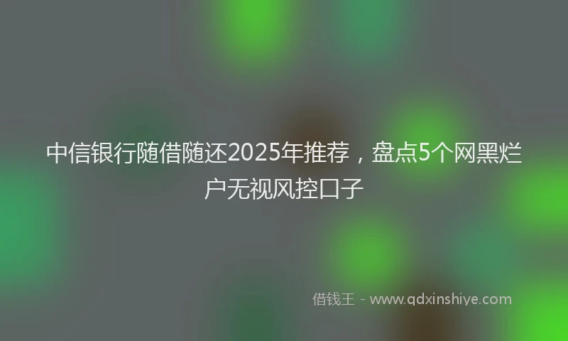 中信银行随借随还2025年推荐，盘点5个网黑烂户无视风控口子