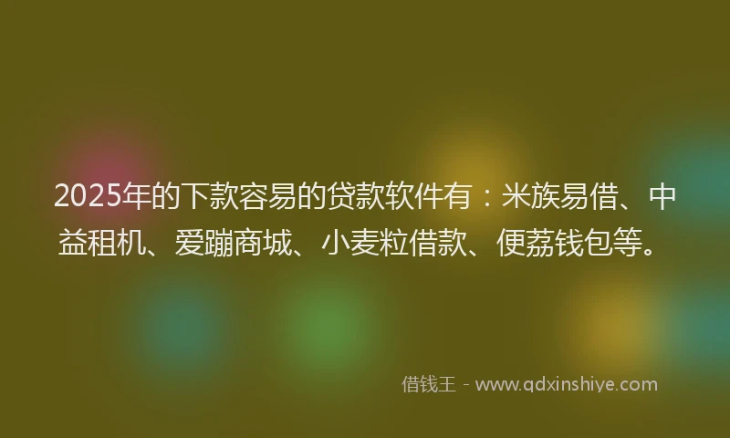 2025年的下款容易的贷款软件有：米族易借、中益租机、爱蹦商城、小麦粒借款、便荔钱包等。