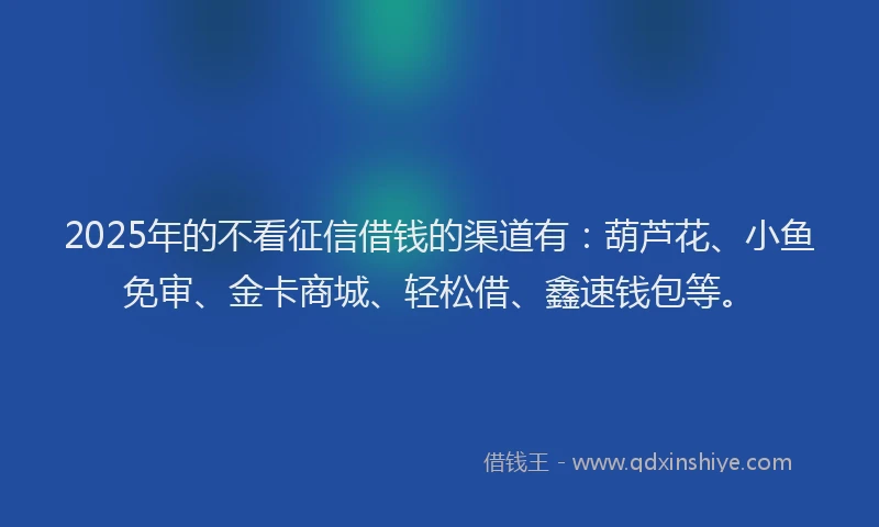 2025年的不看征信借钱的渠道有：葫芦花、小鱼免审、金卡商城、轻松借、鑫速钱包等。