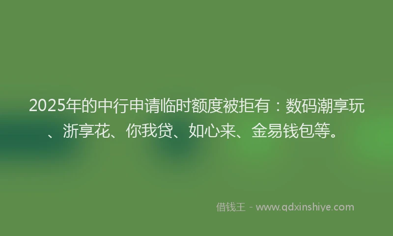 2025年的中行申请临时额度被拒有：数码潮享玩、浙享花、你我贷、如心来、金易钱包等。