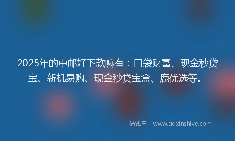 2025年的中邮好下款嘛有：口袋财富、现金秒贷宝、新机易购、现金秒贷宝盒、鹿优选等。