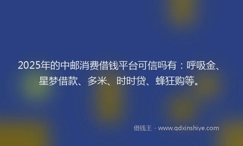 2025年的中邮消费借钱平台可信吗有：呼吸金、星梦借款、多米、时时贷、蜂狂购等。