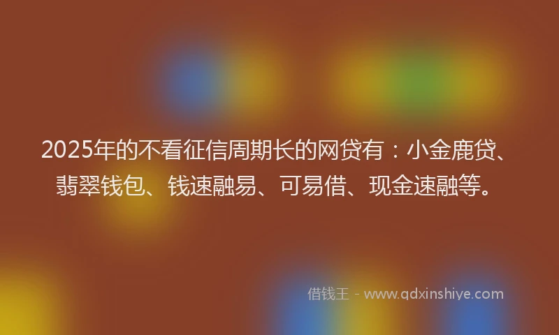2025年的不看征信周期长的网贷有：小金鹿贷、翡翠钱包、钱速融易、可易借、现金速融等。