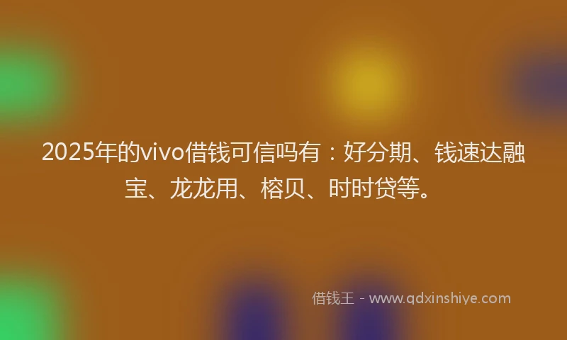 2025年的vivo借钱可信吗有：好分期、钱速达融宝、龙龙用、榕贝、时时贷等。