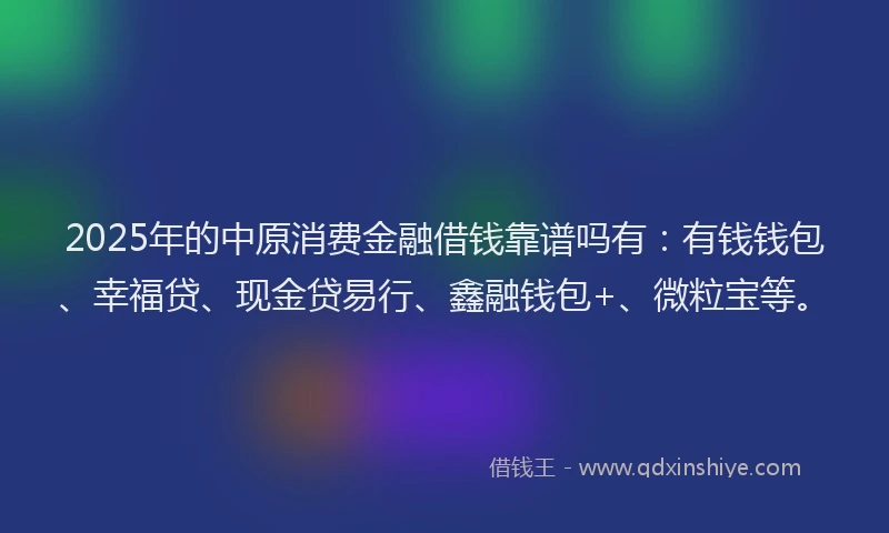 2025年的中原消费金融借钱靠谱吗有：有钱钱包、幸福贷、现金贷易行、鑫融钱包+、微粒宝等。