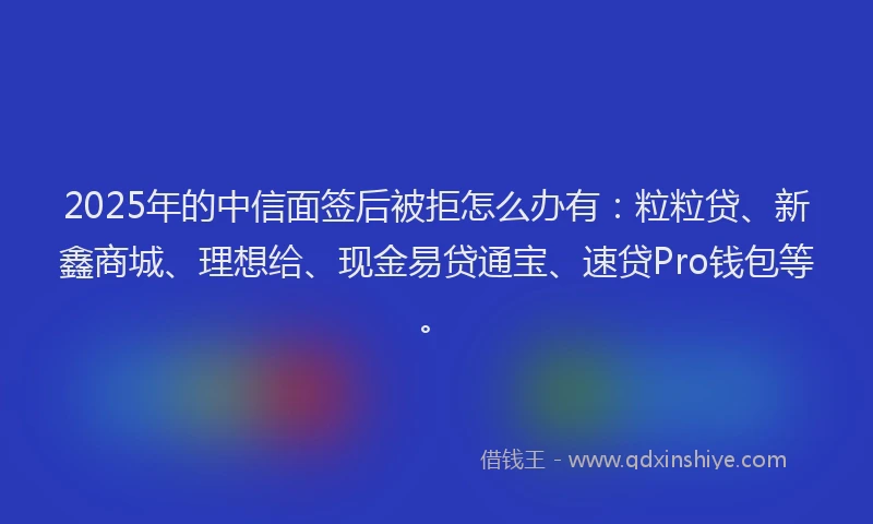 2025年的中信面签后被拒怎么办有：粒粒贷、新鑫商城、理想给、现金易贷通宝、速贷Pro钱包等。