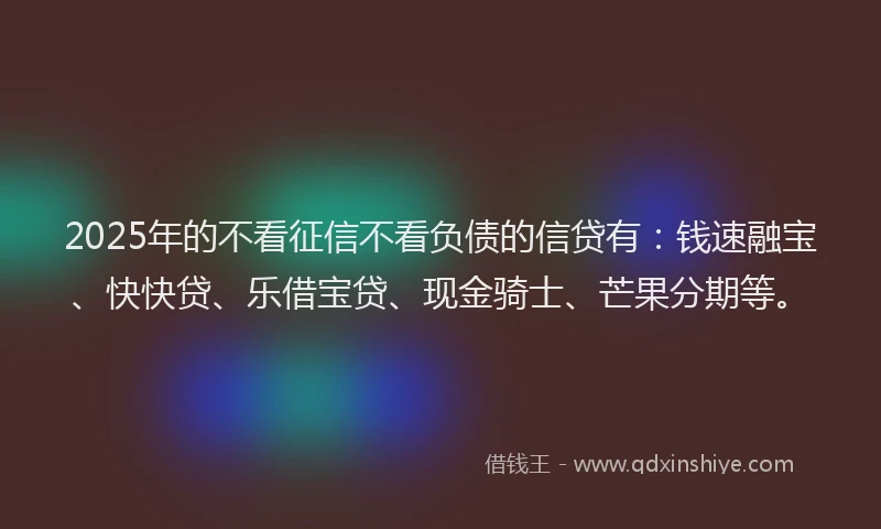 2025年的不看征信不看负债的信贷有：钱速融宝、快快贷、乐借宝贷、现金骑士、芒果分期等。