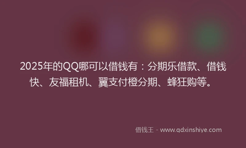2025年的QQ哪可以借钱有：分期乐借款、借钱快、友福租机、翼支付橙分期、蜂狂购等。