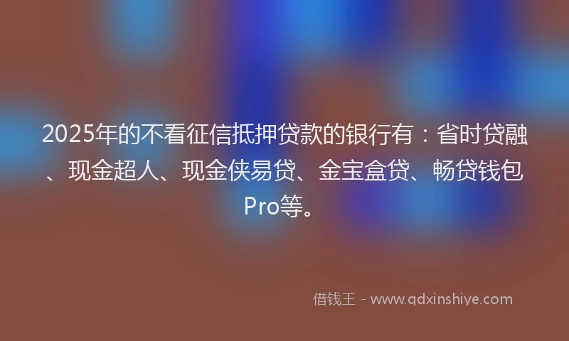 2025年的不看征信抵押贷款的银行有：省时贷融、现金超人、现金侠易贷、金宝盒贷、畅贷钱包Pro等。