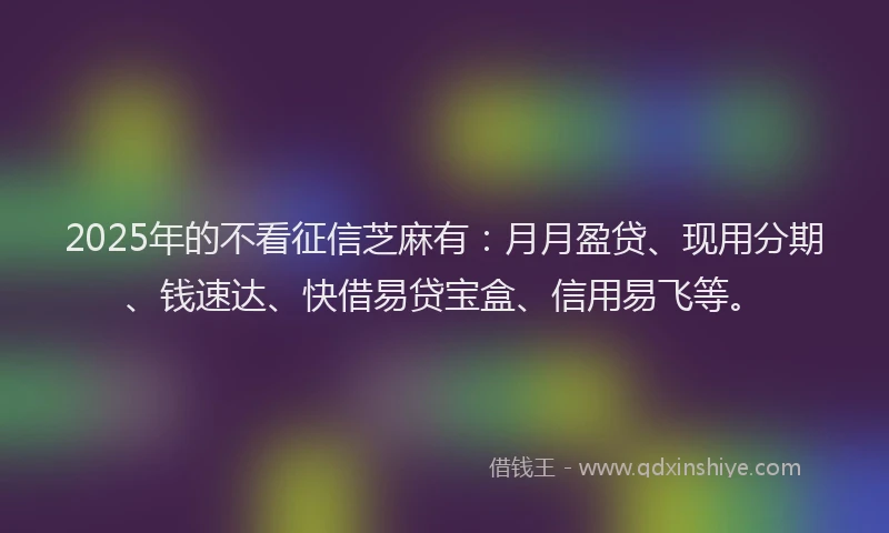 2025年的不看征信芝麻有：月月盈贷、现用分期、钱速达、快借易贷宝盒、信用易飞等。
