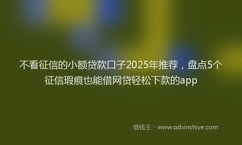 不看征信的小额贷款口子2025年推荐，盘点5个征信瑕疵也能借网贷轻松下款的app