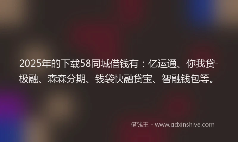 2025年的下载58同城借钱有：亿运通、你我贷-极融、森森分期、钱袋快融贷宝、智融钱包等。