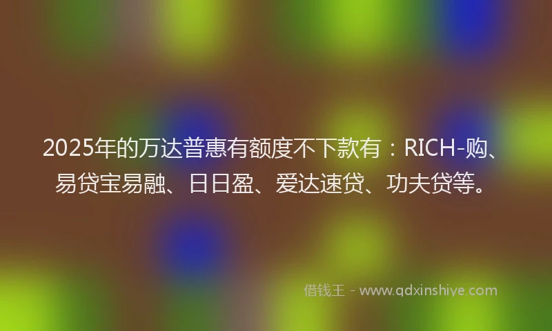 2025年的万达普惠有额度不下款有：RICH-购、易贷宝易融、日日盈、爱达速贷、功夫贷等。