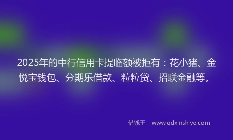 2025年的中行信用卡提临额被拒有：花小猪、金悦宝钱包、分期乐借款、粒粒贷、招联金融等。
