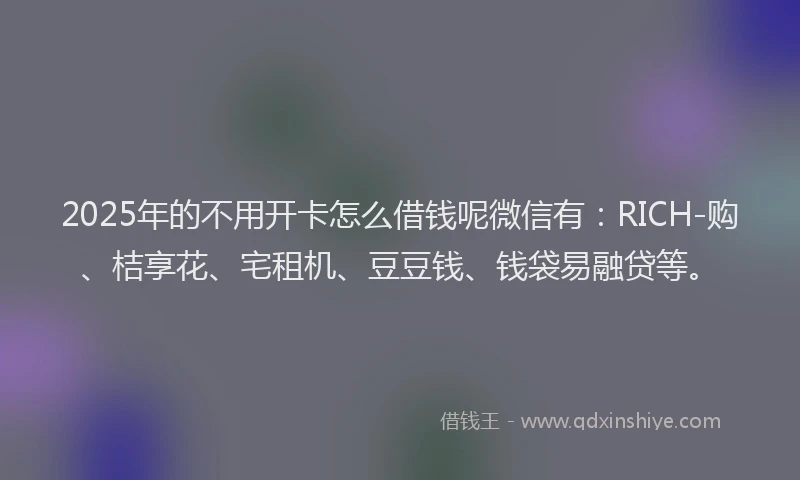 2025年的不用开卡怎么借钱呢微信有：RICH-购、桔享花、宅租机、豆豆钱、钱袋易融贷等。