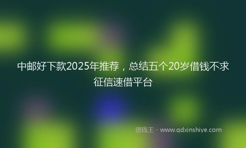 中邮好下款2025年推荐,总结五个20岁借钱不求征信速借平台