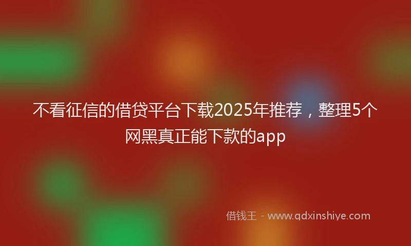 不看征信的借贷平台下载2025年推荐，整理5个网黑真正能下款的app