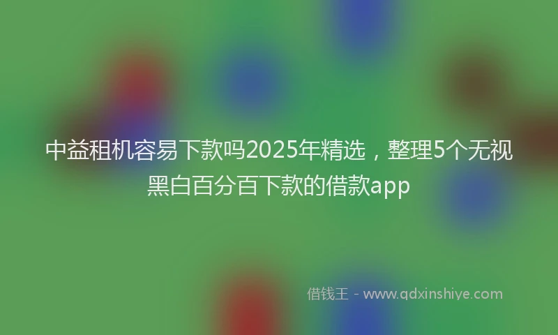 中益租机容易下款吗2025年精选，整理5个无视黑白百分百下款的借款app