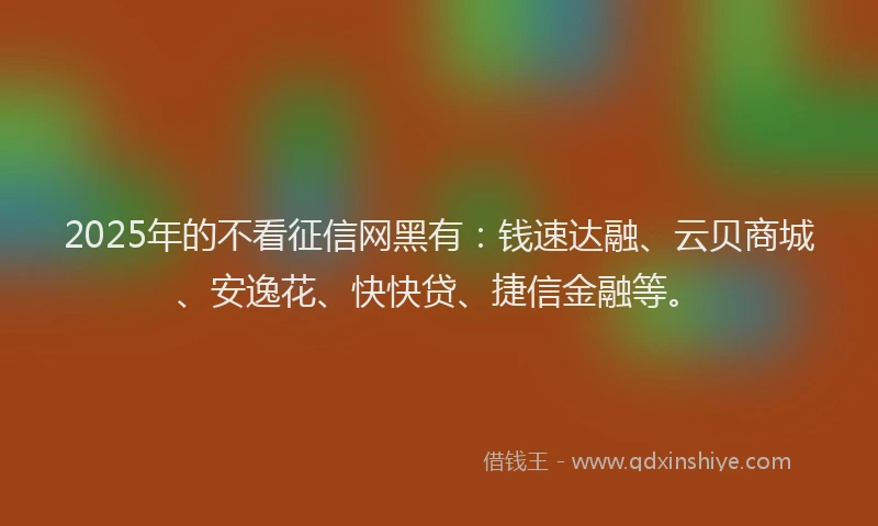 2025年的不看征信网黑有：钱速达融、云贝商城、安逸花、快快贷、捷信金融等。