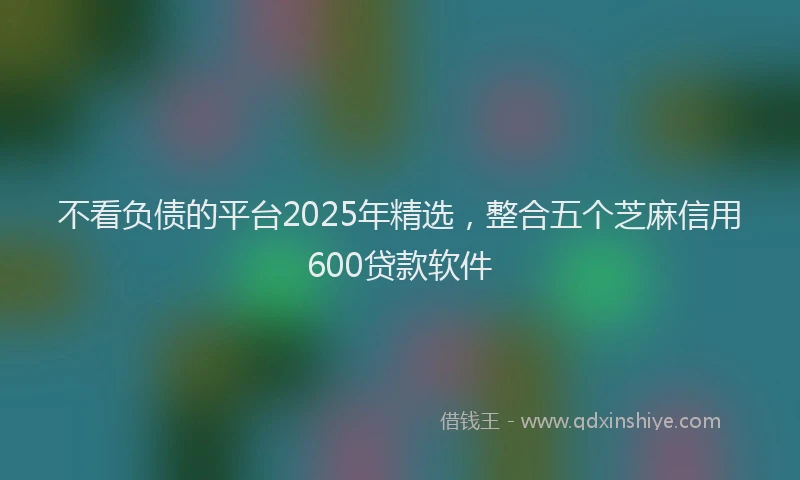 不看负债的平台2025年精选,整合五个芝麻信用600贷款软件