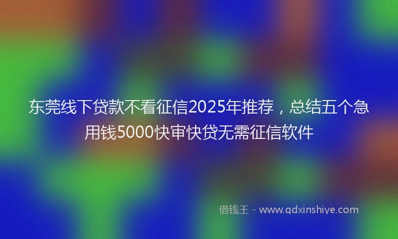 东莞线下贷款不看征信2025年推荐，总结五个急用钱5000快审快贷无需征信软件