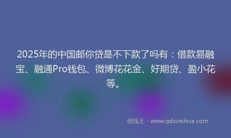 2025年的中国邮你贷是不下款了吗有：借款易融宝、融通Pro钱包、微博花花金、好期贷、盈小花等。