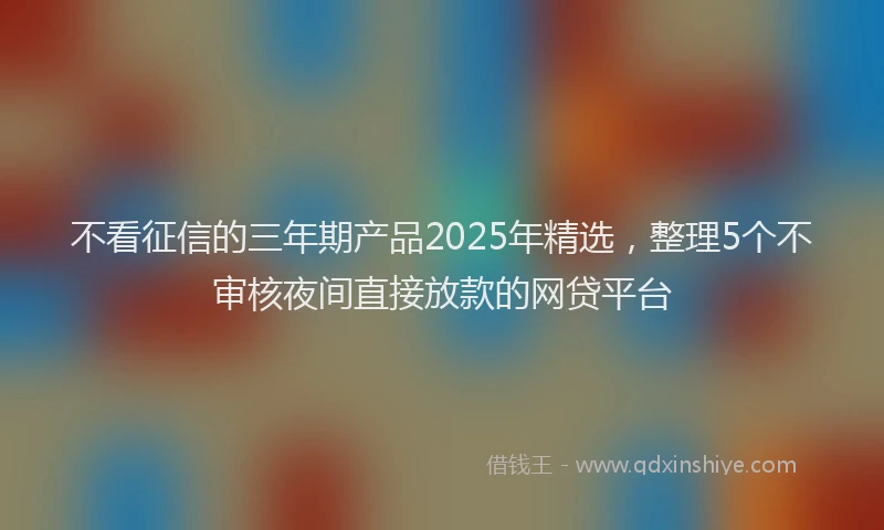 不看征信的三年期产品2025年精选，整理5个不审核夜间直接放款的网贷平台