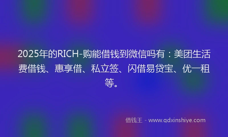 2025年的RICH-购能借钱到微信吗有：美团生活费借钱、惠享借、私立签、闪借易贷宝、优一租等。