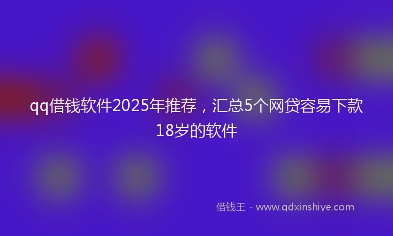 qq借钱软件2025年推荐，汇总5个网贷容易下款18岁的软件