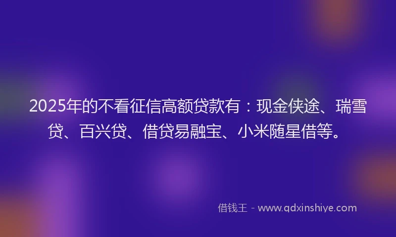2025年的不看征信高额贷款有：现金侠途、瑞雪贷、百兴贷、借贷易融宝、小米随星借等。