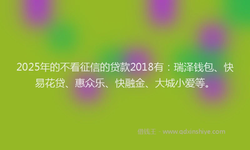 2025年的不看征信的贷款2018有：瑞泽钱包、快易花贷、惠众乐、快融金、大城小爱等。