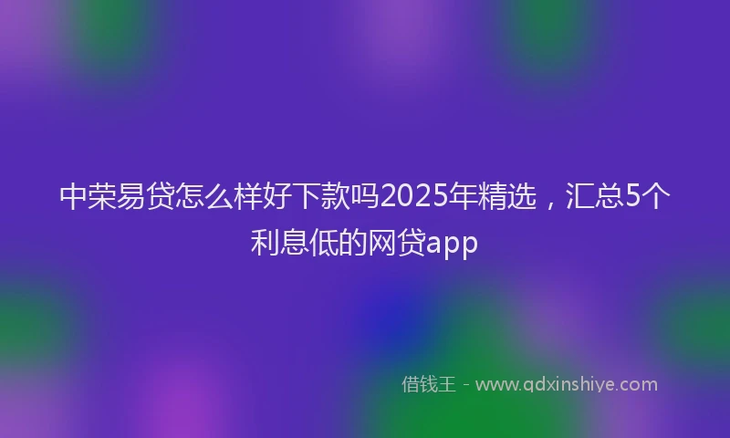 中荣易贷怎么样好下款吗2025年精选，汇总5个利息低的网贷app