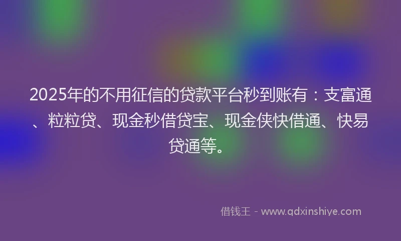 2025年的不用征信的贷款平台秒到账有：支富通、粒粒贷、现金秒借贷宝、现金侠快借通、快易贷通等。