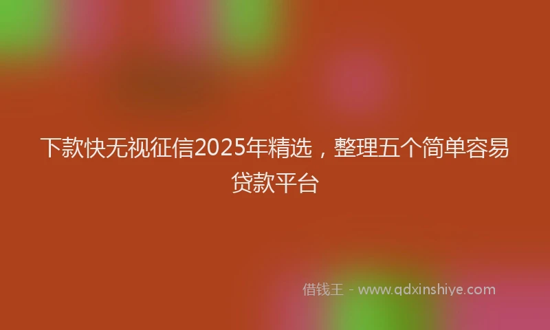 下款快无视征信2025年精选，整理五个简单容易贷款平台