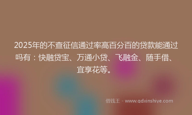 2025年的不查征信通过率高百分百的贷款能通过吗有：快融贷宝、万通小贷、飞融金、随手借、宜享花等。