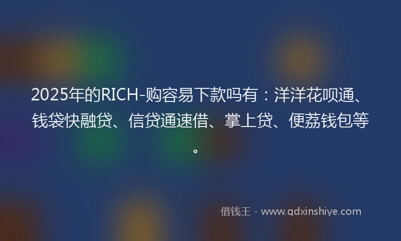 2025年的RICH-购容易下款吗有：洋洋花呗通、钱袋快融贷、信贷通速借、掌上贷、便荔钱包等。