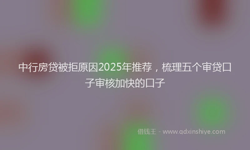 中行房贷被拒原因2025年推荐，梳理五个审贷口子审核加快的口子