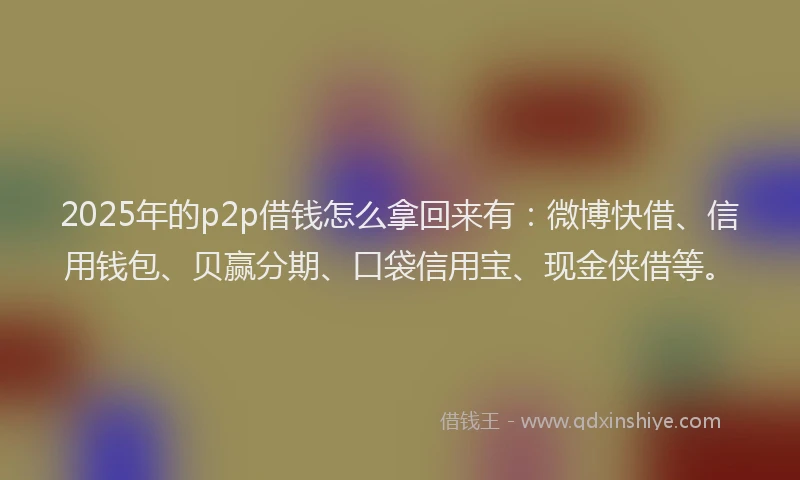 2025年的p2p借钱怎么拿回来有：微博快借、信用钱包、贝赢分期、口袋信用宝、现金侠借等。