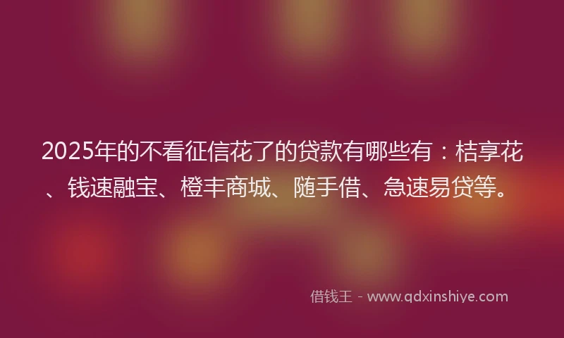 2025年的不看征信花了的贷款有哪些有：桔享花、钱速融宝、橙丰商城、随手借、急速易贷等。