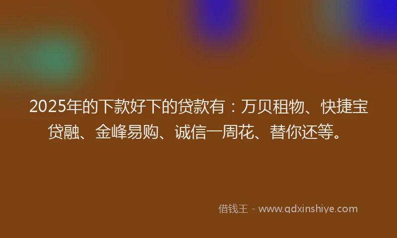 2025年的下款好下的贷款有：万贝租物、快捷宝贷融、金峰易购、诚信一周花、替你还等。