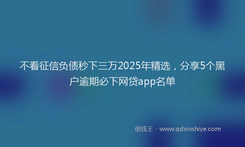 不看征信负债秒下三万2025年精选，分享5个黑户逾期必下网贷app名单