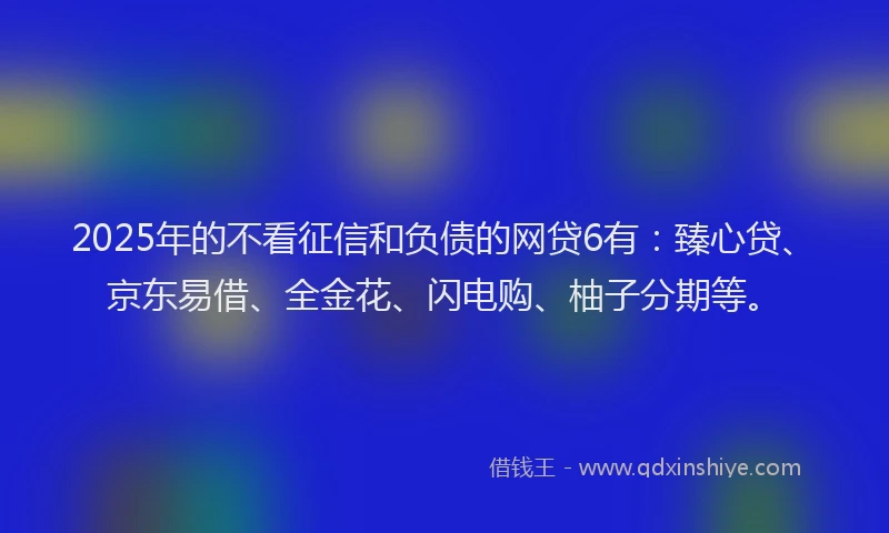 2025年的不看征信和负债的网贷6有：臻心贷、京东易借、全金花、闪电购、柚子分期等。