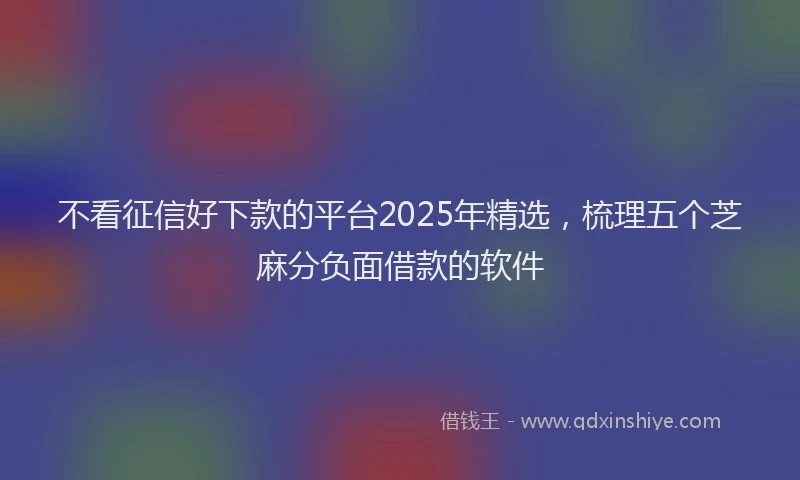 不看征信好下款的平台2025年精选,梳理五个芝麻分负面借款的软件