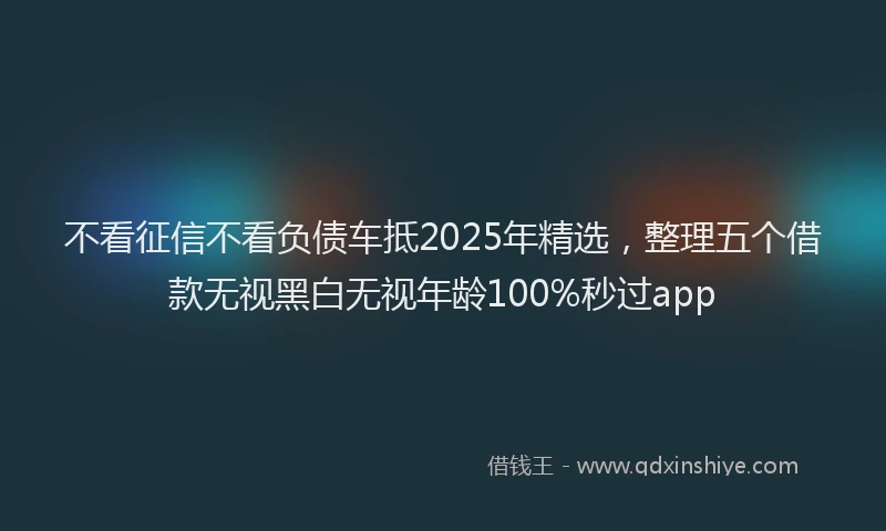 不看征信不看负债车抵2025年精选，整理五个借款无视黑白无视年龄100%秒过app