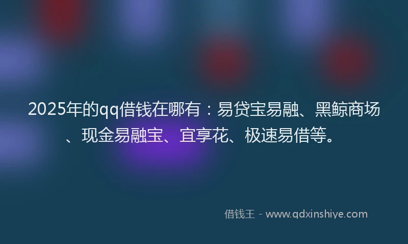 2025年的qq借钱在哪有:易贷宝易融、黑鲸商场、现金易融宝、宜享花、极速易借等。