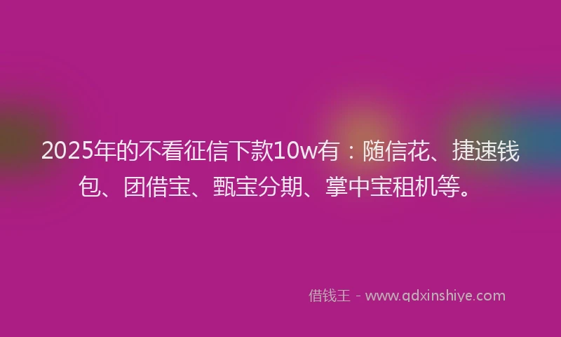 2025年的不看征信下款10w有：随信花、捷速钱包、团借宝、甄宝分期、掌中宝租机等。